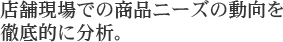 店舗現場での商品ニーズの動向を 徹底的に分析。